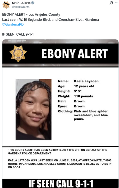 EBONY ALERT - Los Angeles County
Last seen: W. El Segundo Blvd. and Crenshaw Blvd., Gardena

Kaela Layaoen
12 years old
5 3
110 pounds
brown hair
brown eyes
wearing pink and blue spider sweatshirt and blue jeans

last seen june 11, 2025