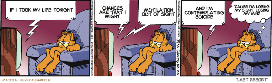 Original Garfield comic from October 26, 2011
Text replaced with lyrics from: Last Resort

Transcript:
• If I Took My Life Tonight
• Chances Are That I Might
• Mutilation Out Of Sight
• And I'm Contemplating Suicide
• 'Cause I'm Losing My Sight, Losing My Mind


--------------
Original Text:
• TV:  General, the zombies have breached our perimeter!  Should I hold my position? Over... What are they doing now? Over...  Dipping my foot in guacamole, sir. Over...
• Garfield:  I'd fall back about now.

The image features three panels of a Garfield comic strip with a panel strip of characters. Each panel depicts Garfield, a cat, lying down in a chair, with various humorous speech bubbles above him. The first panel shows Garfield sleeping on the left side of the chair, the middle panel shows him sleeping on the right side, and the third panel shows him lying on the left side of the chair. The comic strip uses the character Garfield as a representation of human-like behavior, humorously depicting his life and habits.
