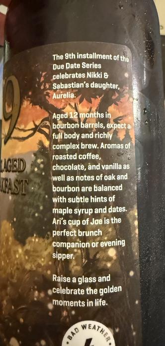 The side label reads 

The 9th installment of the Due Date Series celebrates Nikki & Sabastian's daughter, Aurelia.
Aged 12 months in bourbon barrels, expect a full body and richly complex brew. Aromas of roasted coffee, chocolate, and vanilla as well as notes of oak and bourbon are balanced with subtle hints of maple syrup and dates.
Ari's cup of Joe is the perfect brunch companion or evening sipper.
Raise a glass and celebrate the golden moments in life.