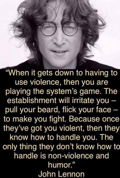 Image of John Lennon, with text: 

"When it gets down to having to use violence, then you are playing the system's game. The establishment will irritate you pull your beard, flick your face to make you fight. Because once they've got you violent, then they know how to handle you. The only thing they don't know how to handle is non-violence and humor."
