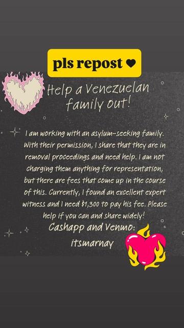 Please repost. Help a Venezuelan Family out! I am working with an asylum-seeking family. With their permission, I share that they are in removal proceedings and need help. I am not charging them anything for representation, but there are fees that come up in the course of this. Currently, I found an excellent expert witness and I need $1300 to pay his fee. Please help if you can and share widely! 
Cash App and Venmo: ItsMarnay