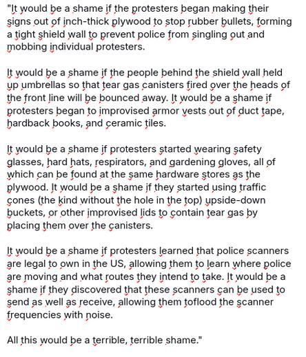 The screenshot reads:

"It would be a shame if the protesters began making their signs out of inch-thick plywood to stop rubber bullets, forming a tight shield wall to prevent police from singling out and mobbing individual protesters.

It would be a shame if the people behind the shield wall held up umbrellas so that tear gas canisters fired over the heads of the front line will be bounced away. It would be a shame if protesters began to improvised armor vests out of duct tape, hardback books, and ceramic tiles.

It would be a shame if protesters started wearing safety glasses, hard hats, respirators, and gardening gloves, all of which can be found at the same hardware stores as the plywood. It would be a shame if they started using traffic cones (the kind without the hole in the top) upside-down buckets, or other improvised lids to contain tear gas by placing them over the canisters.

It would be a shame if protesters learned that police scanners are legal to own in the US, allowing them to learn where police are moving and what routes they intend to take. It would be a shame if they discovered that these scanners can be used to send as well as receive, allowing them toflood the scanner frequencies with noise.

All this would be a terrible, terrible shame."