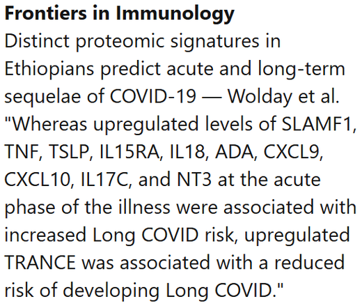 Frontiers in Immunology
Distinct proteomic signatures in Ethiopians predict acute and long-term sequelae of COVID-19 — Wolday et al.
"Whereas upregulated levels of SLAMF1, TNF, TSLP, IL15RA, IL18, ADA, CXCL9, CXCL10, IL17C, and NT3 at the acute phase of the illness were associated with increased Long COVID risk, upregulated TRANCE was associated with a reduced risk of developing Long COVID."