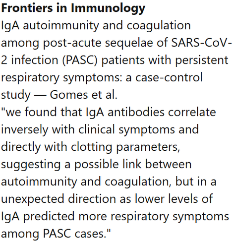 Frontiers in Immunology
IgA autoimmunity and coagulation among post-acute sequelae of SARS-CoV-2 infection (PASC) patients with persistent respiratory symptoms: a case-control study — Gomes et al.
"we found that IgA antibodies correlate inversely with clinical symptoms and directly with clotting parameters, suggesting a possible link between autoimmunity and coagulation, but in a unexpected direction as lower levels of IgA predicted more respiratory symptoms among PASC cases."