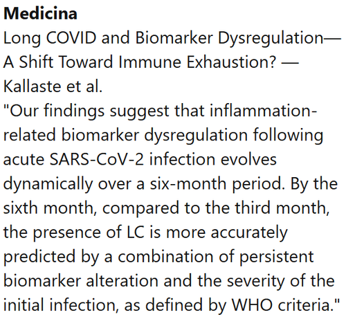 Medicina
Long COVID and Biomarker Dysregulation—A Shift Toward Immune Exhaustion? — Kallaste et al.
"Our findings suggest that inflammation-related biomarker dysregulation following acute SARS-CoV-2 infection evolves dynamically over a six-month period. By the sixth month, compared to the third month, the presence of LC is more accurately predicted by a combination of persistent biomarker alteration and the severity of the initial infection, as defined by WHO criteria."