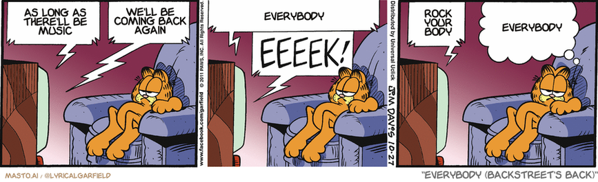 Original Garfield comic from October 27, 2011
Text replaced with lyrics from: Everybody (Backstreet's Back)

Transcript:
• As Long As There'll Be Music
• We'll Be Coming Back Again
• Everybody
• Rock Your Body
• Everybody


--------------
Original Text:
• TV:  The monster is coming this way! Ha! Look how slow it is!  My GRANDMOTHER could outrun that mon- EEEEK!  Um...check that.
• Garfield:  Maw-may went with her track shoes on.

The image is a comic strip featuring a character of the same name as the character in the story "As long as there's this, we'll be back." The comic strip is composed of three panels, each depicting the character in different situations. In the first panel, the character is lying on a chair and appears to be in a relaxed position. In the second panel, the character is sitting on the floor while holding a remote control, suggesting a playful interaction with the television. In the third panel, the character is lying down and looking up, possibly reaching for the remote control or engaging with the content on the screen.