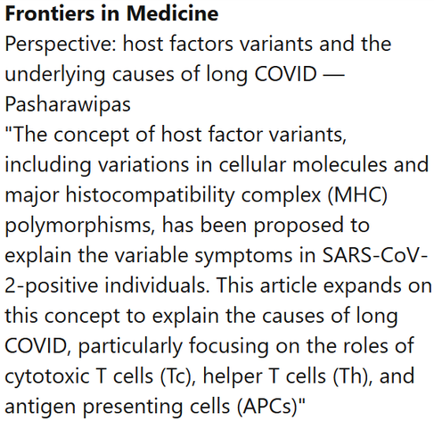 Frontiers in Medicine
Perspective: host factors variants and the underlying causes of long COVID — Pasharawipas
"The concept of host factor variants, including variations in cellular molecules and major histocompatibility complex (MHC) polymorphisms, has been proposed to explain the variable symptoms in SARS-CoV-2-positive individuals. This article expands on this concept to explain the causes of long COVID, particularly focusing on the roles of cytotoxic T cells (Tc), helper T cells (Th), and antigen presenting cells (APCs)"
