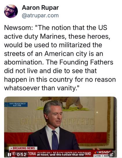 @ Aaron Rupar

@atrupar.com Newsom: "The notion that the US active duty Marines, these heroes, would be used to militarized the streets of an American city is an abomination. The Founding Fathers did not live and die to see that happen in this country for no reason whatsoever than vanity."
MSNBC