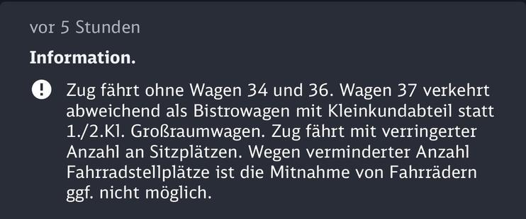 Zug fährt ohne Wagen 34 und 36. Wagen 37 verkehrt abweichend als Bistrowagen mit Kleinkundabteil statt 1./2.K1. Großraumwagen. Zug fährt mit verringerter Anzahl an Sitzplätzen. Wegen verminderter Anzahl Fahrradstellplätze ist die Mitnahme von Fahrrädern ggf. nicht möglich.