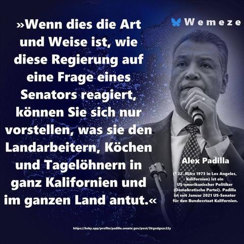Blauer Hintergrundcmit s/w Foto von Alex Padilla und Zitat:>>>Wenn dies die Art
und Weise ist, wie diese Regierung auf eine Frage eines Senators reagiert, können Sie sich nur vorstellen, was sie den Landarbeitern, Köchen und Tagelöhnern in ganz Kalifornien und
im ganzen Land antut.<<
Alex Padilla

Ein Bild von Wemeze