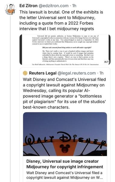 £\ Ed Zitron @edzitron.com - Th = This lawsuit is brutal. One of the exhibits is the letter Universal sent to Midjourney, including a quote from a 2022 Forbes interview that | bet midjourney regrets Universl id ot i, auborze, or s Midjoumey 1 copy o s ny of itk Univerat waks s sy o cknouIdge o b & Senber 16, 2033 Forbes interview in which you confirmed that Midjourney never sought any copyright holders’ | Did you seek consent from living artists or work still under copyright? | o, Thm it ol v 0 ot e nllin s i i Whir ey coming . wouk-he sl i e ad mcldn mimdied b okt cpyigh ovnt o somling. Do s bk i e’ ot vegis Toes ey 1o o+ e o th ofdta syhing o b A @ Reuters Legal @legal.reuters.com - 1h Walt Disney and Comcast's Universal filed a copyright lawsuit against Midjourney on Wednesday, calling its popular Al- powered image generator a "bottomless pit of plagiarism" for its use of the studios' best-known characters. Disney, Universal sue image creator Midjourney for copyright infringement Walt Disney and Comcast's Universal filed a copyright lawsuit against Midjourney on W...