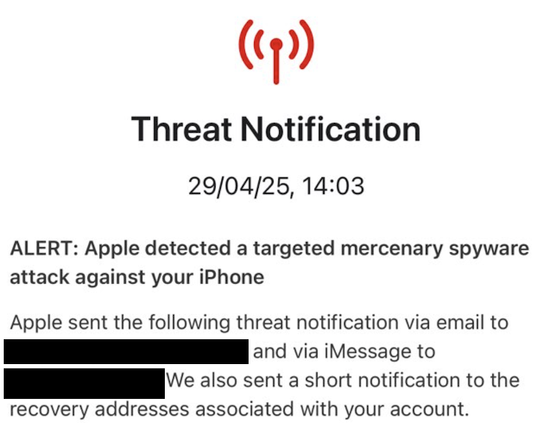 Partially redacted Screenshot reads "Threat notification. 29/4/25, 14:03. Alert: Apple detected a targeted mercenary spyware attack against your iPhone. Apple sent the following threat notification via email to Redacted and via iMessage to Redacted. We also sent a short notification to the recovery addresses associated with your account.