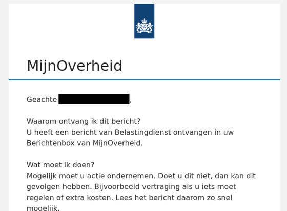Screenshot van mail vanuit mijnoverheid.nl:

Geachte (naam), 
Waarom ontvang ik dit bericht? 
U heeft een bericht van Belastingdienst ontvangen in uw Berichtenbox van MijnOverheid. 

Wat moet ik doen? 
Mogelijk moet u actie ondernemen. Doet u dit niet, dan kan dit gevolgen hebben. Bijvoorbeeld vertraging als u iets moet regelen of extra kosten. Lees het bericht daarom zo snel mogelijk.