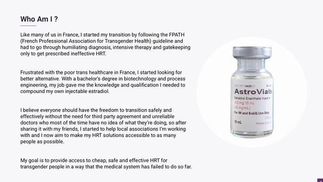 Like many of us in France, I started my transition by following the FPATH (French Professional Association for Transgender Health) guideline and had to go through humiliating diagnosis, intensive therapy and gatekeeping only to get prescribed ineffective HRT.
 
 
Frustrated with the poor trans healthcare in France, I started looking for better alternative. With a bachelor’s degree in biotechnology and process engineering, my job gave me the knowledge and qualification I needed to compound my own injectable estradiol.
 
 
I believe everyone should have the freedom to transition safely and effectively without the need for third party agreement and unreliable doctors who most of the time have no idea of what they’re doing, so after sharing it with my friends, I started to help local associations I’m working with and I now aim to make my HRT solutions accessible to as many people as possible.
 
 
My goal is to provide access to cheap, safe and effective HRT for transgender people in a way that the medical system has failed to do so far.