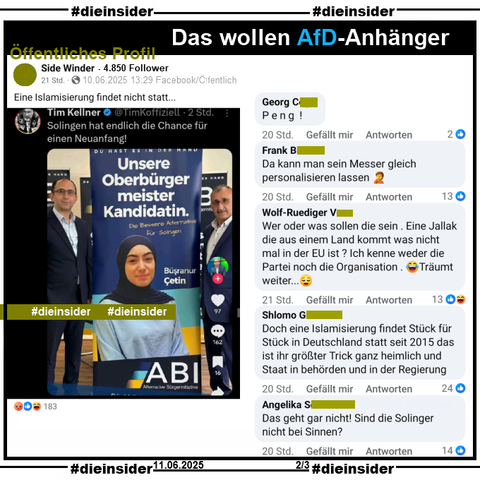 In Solingen ist am 14. September 2025 Oberbürgermeister-Wahl. U.a. stellt sich Büsranur Cetin von der Alternative Bürgerinitiative (ABI) zur Wahl.

Wir zeigen hier den Post des öffentlichen Profils mit 4.850 Follower "Side Winder". Dazu wird "Eine Islamisierung findet nicht statt..." gepostet und u.a. die Kommentare 

"Peng!", "Da kann man sein Messer gleich personalisieren lassen.", "Wer oder was sollen die sein. Eine Jallak die aus einem Land kommt was nicht mal in der EU ist? Ich kenne weder die Partei noch die Organisation. Träumt weiter...", "Doch eine Islamisierung findet Stück für Stück in Deutschland statt seit 2015 das ist ihr größter Trick ganz heimlich und Staat in behörden und in der Regierung." und "Das geht gar nicht! Sind die Solinger nicht bei Sinnen?"

Die möglicherweise strafrechtlich relevanten Kommentare haben wir zur Anzeige gesichert!