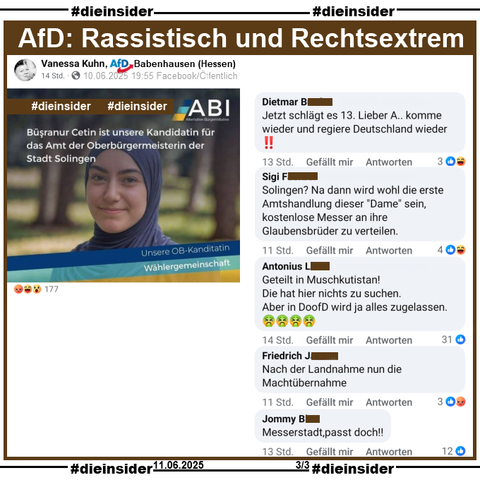 In Solingen ist am 14. September 2025 Oberbürgermeister-Wahl. U.a. stellt sich Büsranur Cetin von der Alternative Bürgerinitiative (ABI) zur Wahl.

Wir zeigen hier den Post von Vanessa Kuhn AfD Babenhausen in Hessen und u.a. die Kommentare 

"Jetzt schlägt es 13. Lieber A.. komme wieder und regiere Deutschland wieder!", "Solingen? Na dann wird wohl die erste Amtshandlung dieser "Dame" sein, kostenlose Messer an ihre Glaubensbrüder zu verteilen.", "Geteilt in Muschkutistan! Die hat hier nichts zu suchen. Aber in DoofD wird ja alles zugelassen.", "Nach der Landnahme nun die Machtübernahme." und "Messerstadt,passt doch!!"

Die möglicherweise strafrechtlich relevanten Kommentare haben wir zur Anzeige gesichert!