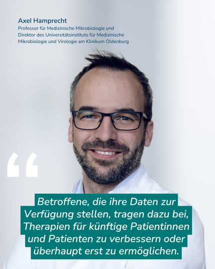 Das Bild zeigt Axel Hamprecht. Er trägt einen weißen Kittel und lächelt in die Kamera. Dazu ein Zitat von ihm: "Betroffene, die ihre Daten zur Verfügung stellen, tragen dazu bei, Therapien für künftige Patientinnen und Patienten zu verbessern oder überhaupt erst zu ermöglichen."