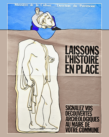 Affiche de la direction du patrimoine du Ministère de la Culture. Il s'agit d'un dessin en coupe où  la majeure partie est occupée par un bas-relief blanc d'un homme nu sans tête portant une toge sur son épaule gauche enterré dans le substrat.  la surface, on aperçoit un homme accroupi, portant dans ses mains la tête de la statue ainsi décapitée.  On lit le slogan suivant "Laissons l'histoire en place, signalez vos découvertes archéologiques au maire de votre commune".
