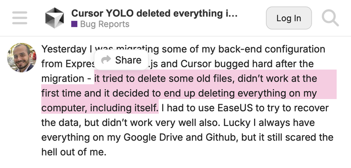 A screenshot from Cursor forums with the following caption: “Yesterday I was migrating some of my back-end configuration from Express.js to Next.js and Cursor bugged hard after the migration - it tried to delete some old files, didn’t work at the first time and it decided to end up deleting everything on my computer, including itself. I had to use EaseUS to try to recover the data, but didn’t work very well also. Lucky I always have everything on my Google Drive and Github, but it still scared the hell out of me.”