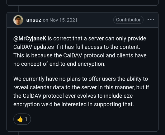 ansuz
on Nov 15, 2021
Contributor
@MrCyjaneK is correct that a server can only provide CalDAV updates if it has full access to the content. This is because the CalDAV protocol and clients have no concept of end-to-end encryption.

We currently have no plans to offer users the ability to reveal calendar data to the server in this manner, but if the CalDAV protocol ever evolves to include e2e encryption we'd be interested in supporting that.