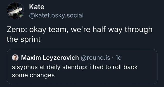 Tweet by Kate (@katef.bsky.social):
"Zeno: okay team, we're half way through the sprint"

Embedded tweet by Maxim Leyzerovich (@round.is):
"sisyphus at daily standup: i had to roll back some changes"