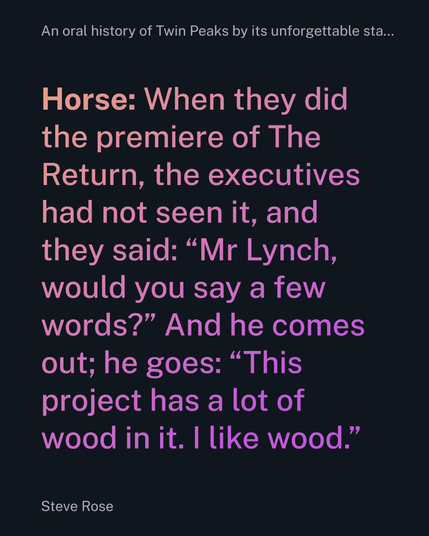 Horse: When they did the premiere of The Return, the executives had not seen it, and they said: “Mr Lynch, would you say a few words?” And he comes out; he goes: “This project has a lot of wood in it. I like wood.”