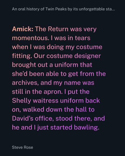 Amick: The Return was very momentous. I was in tears when I was doing my costume fitting. Our costume designer brought out a uniform that she’d been able to get from the archives, and my name was still in the apron. I put the Shelly waitress uniform back on, walked down the hall to David’s office, stood there, and he and I just started bawling.