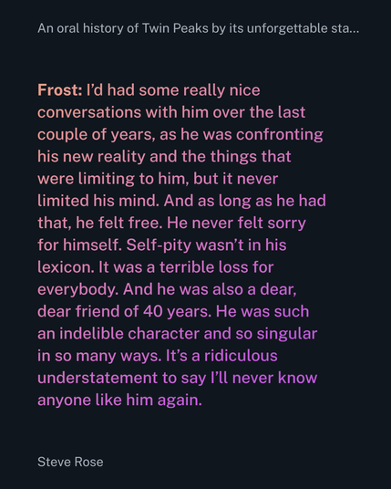 Frost: I’d had some really nice conversations with him over the last couple of years, as he was confronting his new reality and the things that were limiting to him, but it never limited his mind. And as long as he had that, he felt free. He never felt sorry for himself. Self-pity wasn’t in his lexicon. It was a terrible loss for everybody. And he was also a dear, dear friend of 40 years. He was such an indelible character and so singular in so many ways. It’s a ridiculous understatement to say I’ll never know anyone like him again.