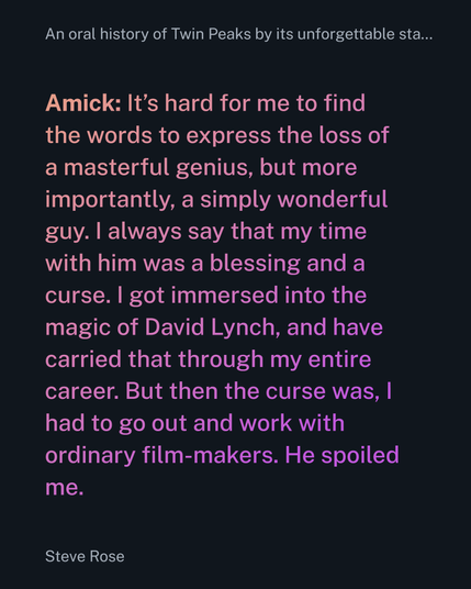 Amick: It’s hard for me to find the words to express the loss of a masterful genius, but more importantly, a simply wonderful guy. I always say that my time with him was a blessing and a curse. I got immersed into the magic of David Lynch, and have carried that through my entire career. But then the curse was, I had to go out and work with ordinary film-makers. He spoiled me.