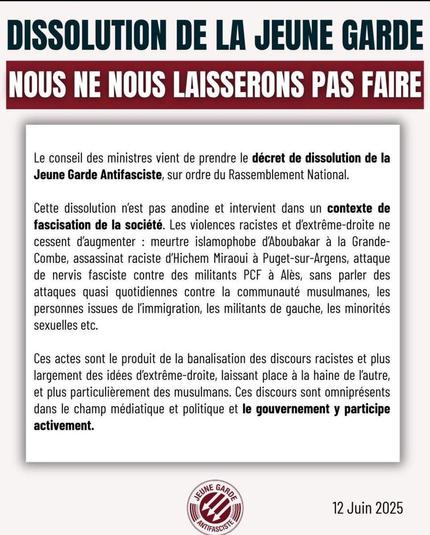 DISSOLUTION DE LA JEUNE GARDE 

NOUS NE NOUS LAISSERONS PAS FAIRE 

Le conseil des ministres vient de prendre le décret de dissolution de la Jeune Garde Antifasciste, sur ordre du Rassemblement National. 

Cette dissolution n'est pas anodine et intervient dans un contexte de fascisation de la société. Les violences racistes et d'extrême-droite ne cessent d'augmenter : meurtre islamophobe d'Aboubakar à la Grande- Combe, assassinat raciste d'Hichem Miraoui à Puget-sur-Argens, attaque de nervis fasciste contre des militants PCF à Alès, sans parler des attaques quasi quotidiennes contre la communauté musulmanes, les personnes issues de l'immigration, les militants de gauche, les minorités sexuelles etc. 

Ces actes sont le produit de la banalisation des discours racistes et plus largement des idées d'extrême-droite, laissant place à la haine de l'autre, et plus particulièrement des musulmans. Ces discours sont omniprésents dans le champ médiatique et politique et le gouvernement y participe activement. 

12 Juin 2025