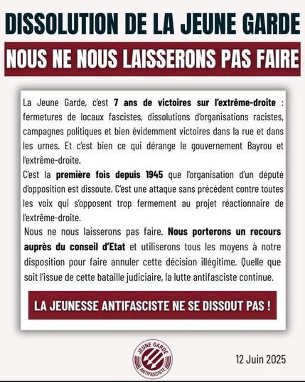 DISSOLUTION DE LA JEUNE GARDE
NOUS NE NOUS LAISSERONS PAS FAIRE 

La Jeune Garde, c'est 7 ans de victoires sur l'extrême-droite : fermetures de locaux fascistes, dissolutions d'organisations racistes, campagnes politiques et bien évidemment victoires dans la rue et dans les urnes. Et c'est bien ce qui dérange le gouvernement Bayrou et l'extrême-droite. 

C'est la première fois depuis 1945 que l'organisation d'un député d'opposition est dissoute. C'est une attaque sans précédent contre toutes les voix qui s'opposent trop fermement au projet réactionnaire de l'extrême-droite. 

Nous ne nous laisserons pas faire. Nous porterons un recours auprès du conseil d'Etat et utiliserons tous les moyens à notre disposition pour faire annuler cette décision illégitime. Quelle que soit l'issue de cette bataille judiciaire, la lutte antifasciste continue. 

LA JEUNESSE ANTIFASCISTE NE SE DISSOUT PAS ! 


12 Juin 2025