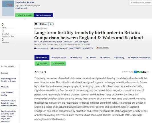 Image shows web page for the Population Studies: A Journal of Demography article on Long-term fertility trends by birth order in Britain: Comparison between England & Wales and Scotland
Hill Kulu, Bernice Kuang, Sarah Christison & Ann Berrington
Received 11 Mar 2024, Accepted 10 Dec 2024, Published online: 12 Jun 2025

Abstract
This study uses census-linked administrative data to investigate childbearing trends by birth order in Britain over three decades. This is the first study to investigate longer-term changes in fertility dynamics in Britain by birth order and to compare parity-specific fertility by country. First-birth rates declined in the 1990s, slightly increased in the first decade of this century, and decreased thereafter, with changes in timing of parenthood responsible for these changes. Second- and third-birth rates declined in the 1990s but remained relatively stable in the early twenty-first century. Birth intervals remained unchanged, meaning that changes in quantum are responsible for trends in higher-order birth rates. Time trends are similar in England & Wales and Scotland but with significantly lower second- and third-birth rates in Scotland. Changes in population composition by education and ethnicity explain little of the aggregate fertility trends or between-country differences. Both countries have seen rapid declines in first-birth rates, especially among low-educated women.