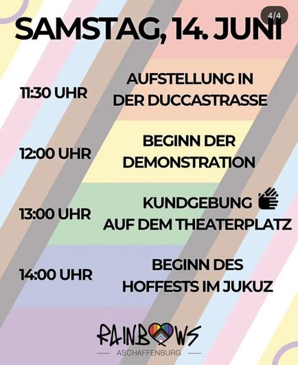 Das Bild zeigt ein farbenfrohes Veranstaltungskalender für Samstag, den 14. Juni. Es ist in vier Abschnitte unterteilt, die jeweils mit einer Uhrzeit und einer Aktivität beschriftet sind. Der Hintergrund besteht aus diagonalen Streifen in verschiedenen Pastellfarben, wie Rosa, Blau, Gelb und Grün.

11:30 Uhr: Aufstellung in der Duccastrasse.
12:00 Uhr: Beginn der Demonstration.
13:00 Uhr: Kundgebung auf dem Theaterplatz, begleitet von einem Zeichen für Applaus.
14:00 Uhr: Beginn des Hoffests im Jukuz.
Am unteren Rand des Bildes befindet sich das Logo von "Rainbows Aschaffenburg," das ein Herz mit Regenbogenfarben zeigt.
