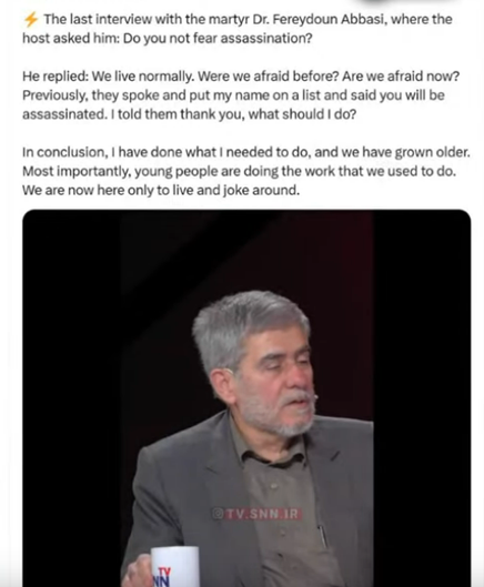 # The last interview with the martyr Dr. Fereydoun Abbasi, where the host asked him: 

Do you not fear assassination?

He replied: We live normally. Were we afraid before? Are we afraid now? Previously, they spoke and put my name on a list and said you will be assassinated. | told them thank you, what should  do? Inconclusion, | have done what | needed to o, and we have grown older Most importantly, young people are doing the work that we used to o We are now here only to live and joke around.