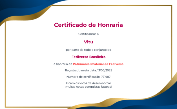 Imagem colorida com um certificado. Nos cantos superior esquerdo e inferior direito temos formas onduladas nas cores azul e dourado. O certificado traz o seguinte texto:

Certificado de Honraria
Certificamos a
Vitu
por parte de todo o conjunto do
Fediverso Brasileiro
A honraria de Patrimônio Imaterial do Fediverso
Registrado nesta data, 13/06/2025
Número de certificação: 751987
Ficam os votos de desemborcar
muitas novas conquistas futuras!