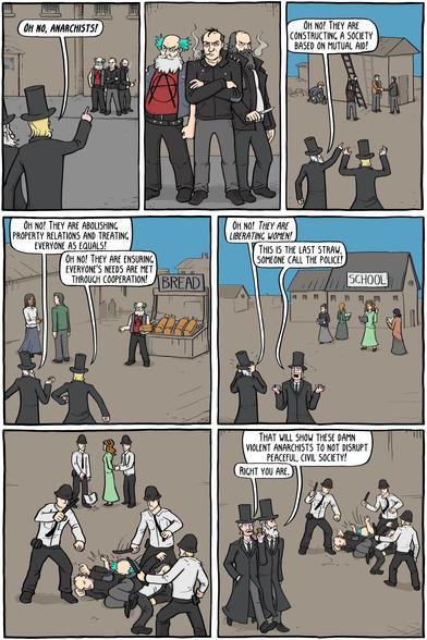 Seven-panel comic strip depicting a reactionary response to the premise of anarchism. Two wealthy-looking men in long coats and top hats say the following as they observe the actions of anarchists:

OH NO, ANARCHISTS! 

OH NO! THEY ARE CONSTRUCTING A SOCIETY BASED ON MUTUAL AID!

OH NO! THEY ARE ABOLISHING PROPERTY RELATIONS AND TREATING EVERYONE AS EQUALS! 

OH NO! THEY ARE ENSURING EVERYONE'S NEEDS ARE MET THROUGH COOPERATION!

OH NO! THEY ARE LIBERATING WOMEN! THIS IS THE LAST STRAW, SOMEONE CALL THE POLICE! 

When the police come, they handcuff a woman and beat up the anarchists.

THAT WILL SHOW THESE DAMN VIOLENT ANARCHISTS TO NOT DISRUPT PEACEFUL, CIVIL SOCIETY!