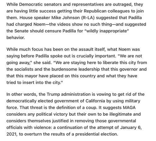 Heather Cox Richardson 5/12/25 

Noem Makes Clear this is a MAGA Coup by Definition Removal of California Leadership

While Democratic senators and representatives are outraged, they are having little success getting their Republican colleagues to join them. House speaker Mike Johnson (R-LA) suggested that Padilla had charged Noem—the videos show no such thing—and suggested the Senate should censure Padilla for “wildly inappropriate” behavior.

While much focus has been on the assault itself, what Noem was saying before Padilla spoke out is crucially important. "We are not going away,” she said. “We are staying here to liberate this city from the socialists and the burdensome leadership that this governor and that this mayor have placed on this country and what they have tried to insert into the city."

In other words, the Trump administration is vowing to get rid of the democratically elected government of California by using military force. That threat is the definition of a coup. It suggests MAGA considers any political victory but their own to be illegitimate and considers themselves justified in removing those governmental officials with violence: a continuation of the attempt of January 6, 2021, to overturn the results of a presidential election.