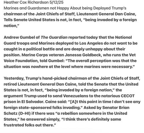 Heather Cox Richardson 5/12/25

Marines and Guardsmen not Happy About being Deployed Trump's chairman of the Joint Chiefs of Staff, Lieutenant General Dan Caine, Tells Senate United States is not, in fact, “being invaded by a foreign nation,”

Andrew Gumbel of The Guardian reported today that the National Guard troops and Madrines deployed to Los Angeles do not want to be caught in a political battle and are deeply unhappy about their position. Marine Corps veteran Janessa Goldbeck, who runs the Vet Voice Foundation, told Gumbel: “The overall perception was that the situation was nowhere at the level where marines were necessary.” Yesterday, Trump's hand-picked chairman of the Joint Chiefs of Staff, retired Lieutenant General Dan Caine, told the Senate that the United States is not, in fact, “being invaded by a foreign nation,” the argument Trump used to send Venezuelans to the notorious CECOT prison in El Salvador. Caine said: “[A]t this point in time | don’t see any foreign state-sponsored folks invading.” Asked by Senator Brian Schatz (D-HI) if there was “a rebellion somewhere in the United States,” he answered simply, “I think there’s definitely some frustrated folks out there.”