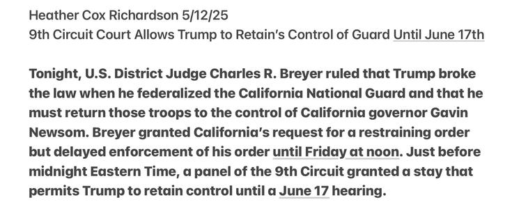 Heather Cox Richardson 5/12/25

9th Circuit Court Allows Trump to Retain’s Control of Guard Until June 17th Tonight, U.S. District Judge Charles R. Breyer ruled that Trump broke the law when he federalized the California National Guard and that he must return those troops to the control of California governor Gavin Newsom. Breyer granted California’s request for a restraining order but delayed enforcement of his order until Friday at noon. Just before midnight Eastern Time, a panel of the 9th Circuit granted a stay that permits Trump to retain control until a June 17 hearing.