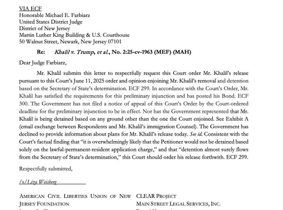 Honorable Michael E. Farbiarz United States District Judge District of New Jersey Martin Luther King Building… Re: Khalil v. Trump, et al., No. 2:25-cv-1963… Dear Judge Farbiarz, Mr. Khalil submits this letter to respectfully request this Court order Mr. Khalil's release pursuant to this Court's June 11, 2025 order & opinion enjoining Mr. Khalil's removal & detention based on the Secretary of State's determination.…In accordance with the Court's Order, Mr. Khalil has satisfied the requirements for this preliminary injunction & has posted his Bond.…The Government has not filed a notice of appeal of this Court's Order by the Court-ordered deadline for the preliminary injunction to be in effect. Nor has the Government represented that Mr. Khalil is being detained based on any ground other than the one the Court enjoined. See Exhibit A (email exchange between Respondents & Mr. Khalil's immigration Counsel). The Government has declined to provide information about plans for Mr. Khalil's release today.…Consistent with the Court's factual finding that "it is overwhelmingly likely that the Petitioner would not be detained based solely on the lawful-permanent-resident application charge," & that "detention almost surely flows from the Secretary of State's determination," this Court should order his release forthwith…. Respectfully submitted, Liza Weisherg AMERICAN CIVIL LIBERTIES UNION OF NEW CLEAR PROJECT JERSEY FOUNDATION