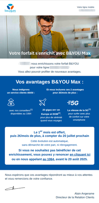 Capture d'écran de l'email qui dit dans les grandes lignes :

Votre forfait s'enrichit avec B&You Max.
Vous allez pouvoir profiter de nouveaux avantages.

Le 1er mois est offert, puis 2€/mois de plus, à compter du 20 juillet prochain.
Cette évolution est automatique, sans démarche de votre part, ni réengagement.
Si vous ne souhaitez pas bénéficier de cet enrichissement, vous pouvez y renoncer en cliquant ici ou en nous appelant au 1064, avant le 20 août 2025.

Nous espérons que ces avantages répondront au mieux à vos attentes et vous remercions de votre confiance.

Alain Angerame
Directeur de la Relation Clients