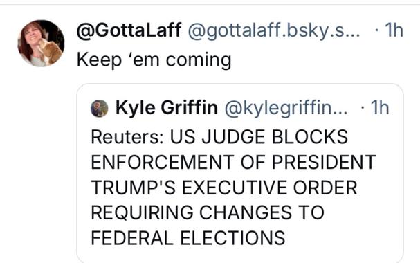 @GottaLaff @gottalaff.bsky.s... - 1h
Keep ‘em coming @ Kyle Griffin @kylegriffin...

 -1h Reuters: US JUDGE BLOCKS ENFORCEMENT OF PRESIDENT TRUMP'S EXECUTIVE ORDER REQUIRING CHANGES TO FEDERAL ELECTIONS