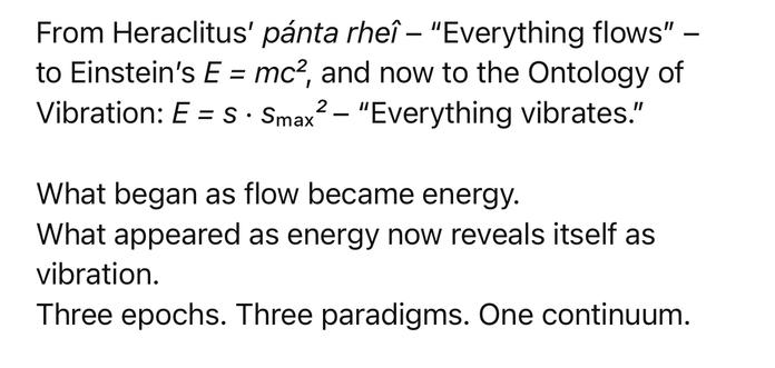 From Heraclitus' pánta rheî - "Everything flows" -
to Einstein's E = mc?, and now to the Ontology of
Vibration: E = S • Smax
2 - "Everything vibrates."
What began as flow became energy.
What appeared as energy now reveals itself as vibration.
Three epochs. Three paradigms. One continuum.🖖