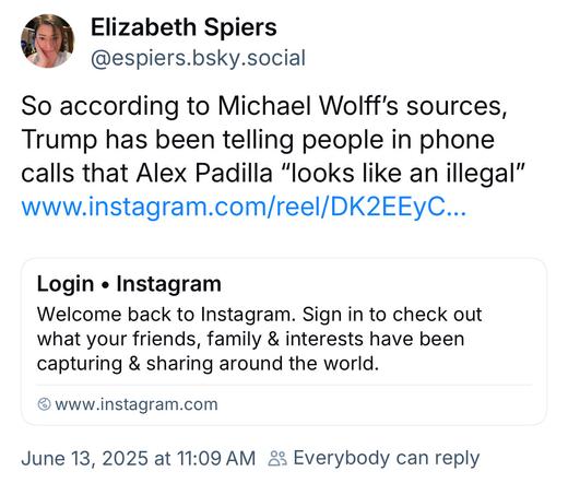 Elizabeth Spiers @espiers.bsky.social:
So according to Michael Wolff's sources, Trump has been telling people in phone calls that Alex Padilla "looks like an illegal"