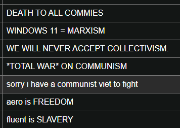 A CollabVM chatlog.

DEATH TO ALL COMMIES
WINDOWS 11 = MARXISM
WE WILL NEVER ACCEPT COLLECTIVISM
*TOTAL WAR* ON COMMUNISM
sorry i have a communist vet to fight
aero is FREEDOM
fluent is SLAVERY