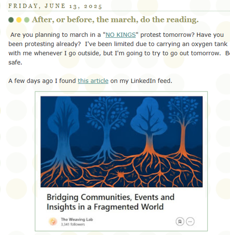 This is an image of text that posted on the Tutor/Mentor Institute, LLC blog on FRIDAY, JUNE 13, 2025,

The headline is:  After, or before, the march, do the reading."

The text reads: Are you planning to march in a "NO KINGS" protest tomorrow? Have you been protesting already?  I've been limited due to carrying an oxygen tank with me whenever I go outside, but I'm going to try to go out tomorrow.  Be safe.

Then it shows an image from an article titled "Bridging Communities, Events and Insights in a Fragmented World". 

The article goes on to share links to sections of the web library I've built since the 1990s to help people better understand issues and find better ways to connect, collaborate and learn from others, to be more effective in solving complex problems.