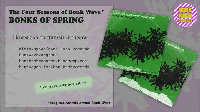 The Four Seasons of Bonk Wave* 
BONKS OF SPRING 

DOWNLOAD OR STREAM PART I NOW: 

mirlo.space/bonk-knob-records 
bonkwave.org/music
bonkknobrecords.bandcamp.com
bandwagon. fm/@bonkknobrecords 

PART 2 RELEASED 20th JUNE

*may not contain actual Bonk Wave