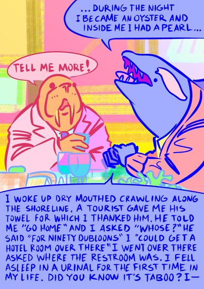 orca says "during the night I became an oyster and inside me I had a pearl" walrus intrigued says "tell me more!" orca continues "i woke up dry mouthed crawling along the shoreline. a tourist gave me his towel for which i thanked him. He told me "go home" I asked "whose?" He said "for 90 doubloons" i "could get a hotel room over there" I went over there asked where the restroom was. I fell asleep in a urinal for the first time in my life. Did you know it's taboo? I -"