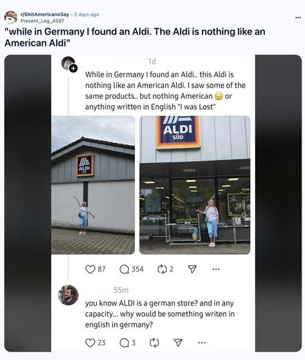 Post from the subreddit r/ShitAmericansSay  "while in Germany | found an Aldi. The Aldi is nothing like an American Aldi" 

Original post:

[screenshot of a post to Threads]

 While in Germany | found an Aldi.. this Aldi is nothing like an American Aldi. | saw some of the same products.. but nothing American & or anything written in English "l was Lost" 

[picture of a presumably American woman standing outside an Aldi Süd store somewhere in Germany]

First response:

you know ALDI is a german store? and in any capacity... why would be something writen in english in germany?