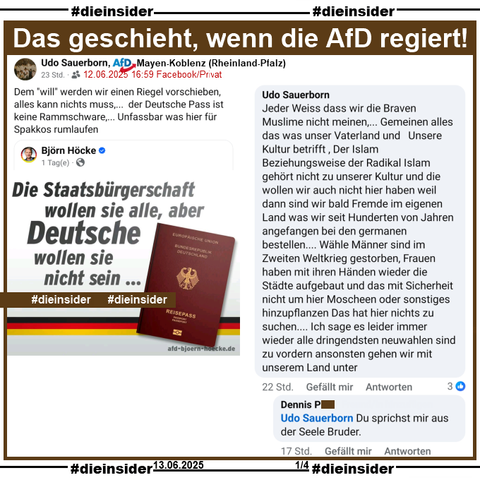 Udo Sauerborn, AfD Mayen-Koblenz in Rheinland-Pfalz teilt den "Die Staatsbürgerschaft wollen sie alle, aber Deutsche wollen sie nicht sein..." von Björn Höcke und postet "Dem "will" werden wir einen Riegel vorschieben,    alles kann nichts muss,...  der Deutsche Pass ist keine Rammschware,... Unfassbar was hier für Spakkos rumlaufen." dazu.

Auf Slide 1 zeigen wir den Kommentar 

"Jeder Weiss dass wir die Braven Muslime nicht meinen,... Gemeinen alles das was unser Vaterland und Unsere Kultur betrifft , Der Islam Beziehungsweise der Radikal Islam gehört nicht zu unserer Kultur und die wollen wir auch nicht hier haben weil dann sind wir bald Fremde im eigenen Land was wir seit Hunderten von Jahren angefangen bei den germanen bestellen.... Wähle Männer sind im Zweiten Weltkrieg gestorben, Frauen haben mit ihren Händen wieder die Städte aufgebaut und das mit Sicherheit nicht um hier Moscheen oder sonstiges hinzupflanzen Das hat hier nichts zu suchen.... Ich sage es leider immer wieder alle dringendsten neuwahlen sind zu vordern ansonsten gehen wir mit unserem Land unter." von Sauerborn und die Antwort "Du sprichst mir aus der Seele Bruder."